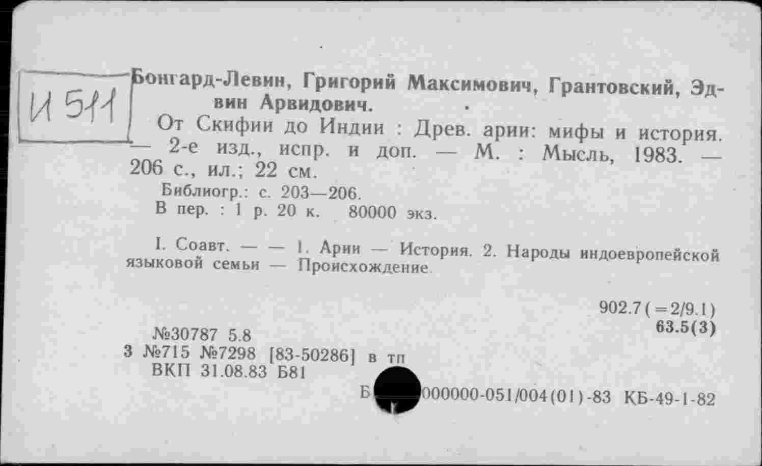 ﻿. Д . , £ОН1аРД-Левин, Григорий Максимович, Грантовский, Эд-Ы И/и	вин Арвидович.
__________[ Скифии до Индии : Древ, арии: мифы и история. — 2-е изд., испр. и доп. — М. : Мысль, 1983. — 206 с., ил.; 22 см.
Библиогр.: с. 203—206.
В пер. : 1 р. 20 к. 80000 экз.
I. Соавт. 1. Арии История. 2. Народы индоевропейской языковой семьи — Происхождение	врипеискои
№30787 5.8
З №715 №7298 [83-502861 в тп ВКП 31.08.83 Б81
Б
902.7 (=2/9.1)
63.5(3)
000000-051/004 (01)-83 КБ-49-1-82